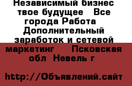 Независимый бизнес-твое будущее - Все города Работа » Дополнительный заработок и сетевой маркетинг   . Псковская обл.,Невель г.